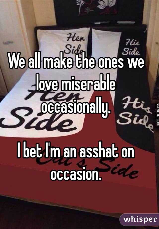 We all make the ones we love miserable occasionally. 

I bet I'm an asshat on occasion.