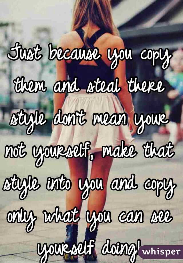 Just because you copy them and steal there style don't mean your not yourself, make that style into you and copy only what you can see yourself doing!