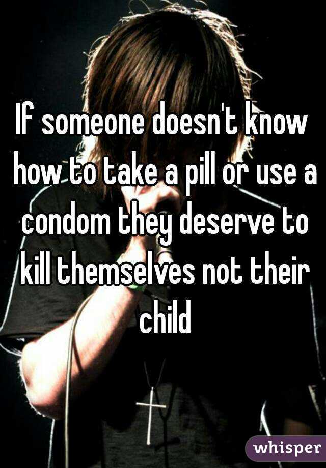 If someone doesn't know how to take a pill or use a condom they deserve to kill themselves not their child