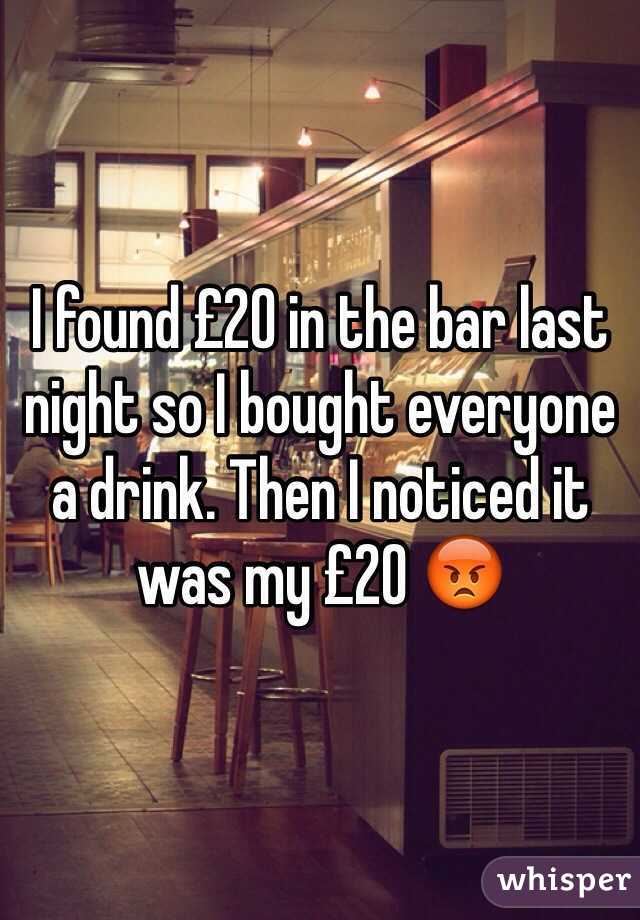 I found £20 in the bar last night so I bought everyone a drink. Then I noticed it was my £20 