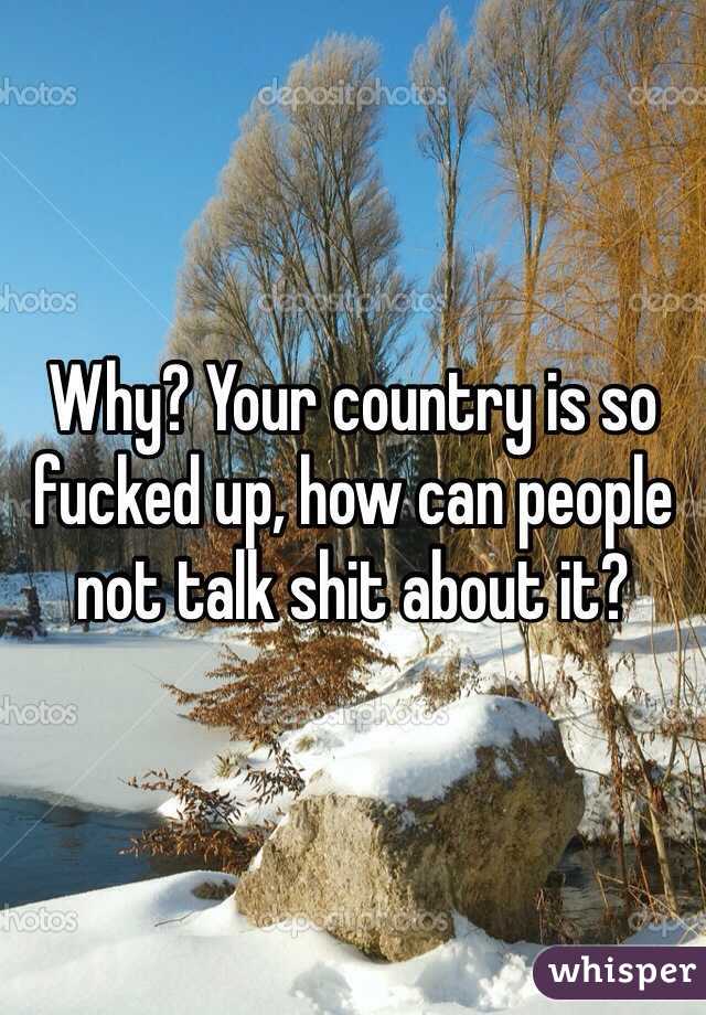 Why? Your country is so fucked up, how can people not talk shit about it?