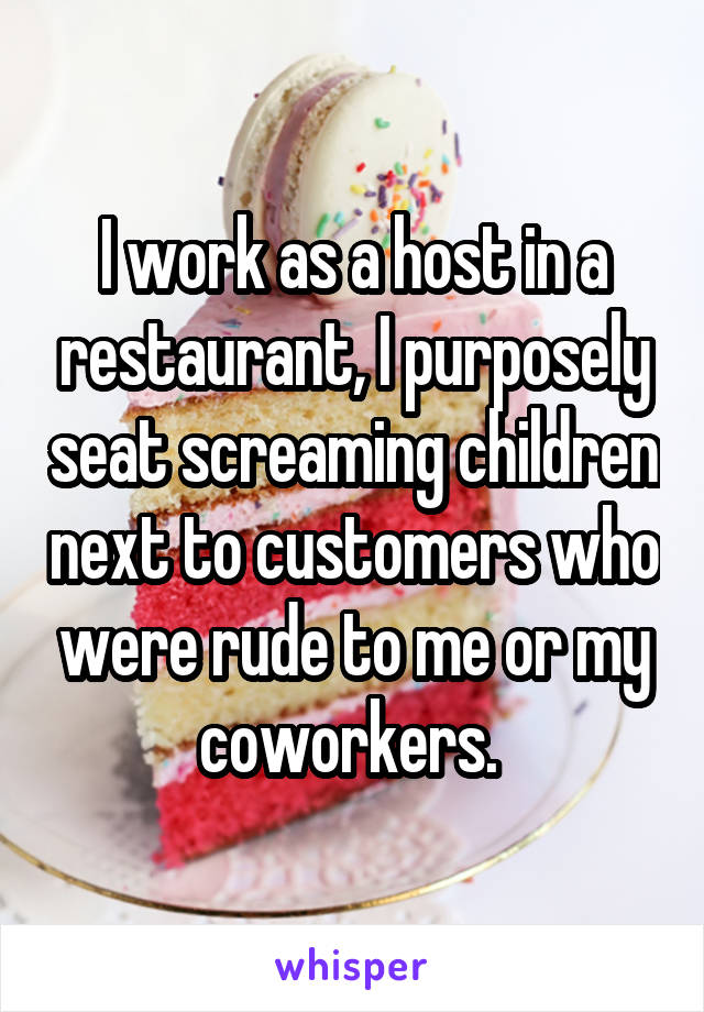 I work as a host in a restaurant, I purposely seat screaming children next to customers who were rude to me or my coworkers. 