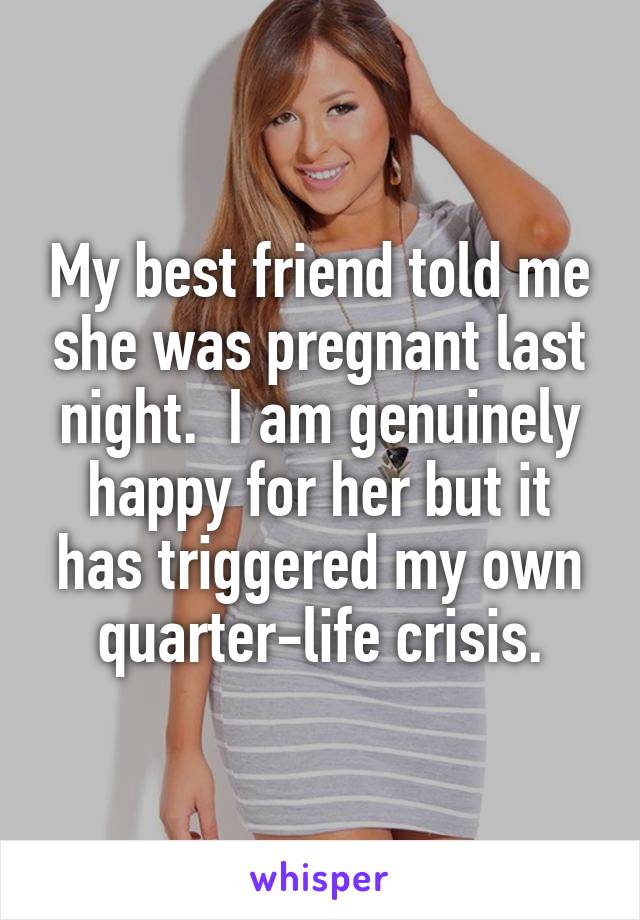 My best friend told me she was pregnant last night.  I am genuinely happy for her but it has triggered my own quarter-life crisis.
