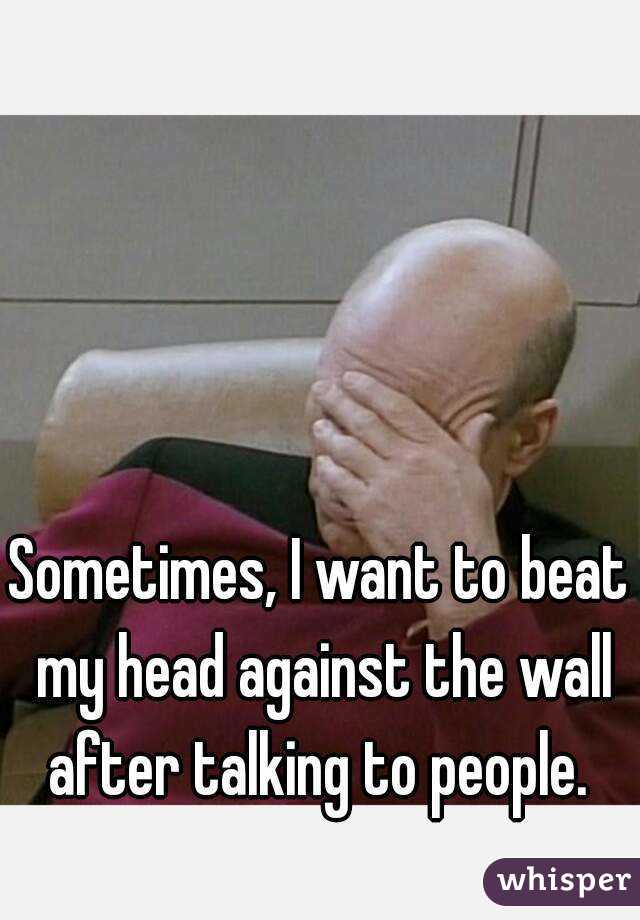 Sometimes, I want to beat my head against the wall after talking to people. 