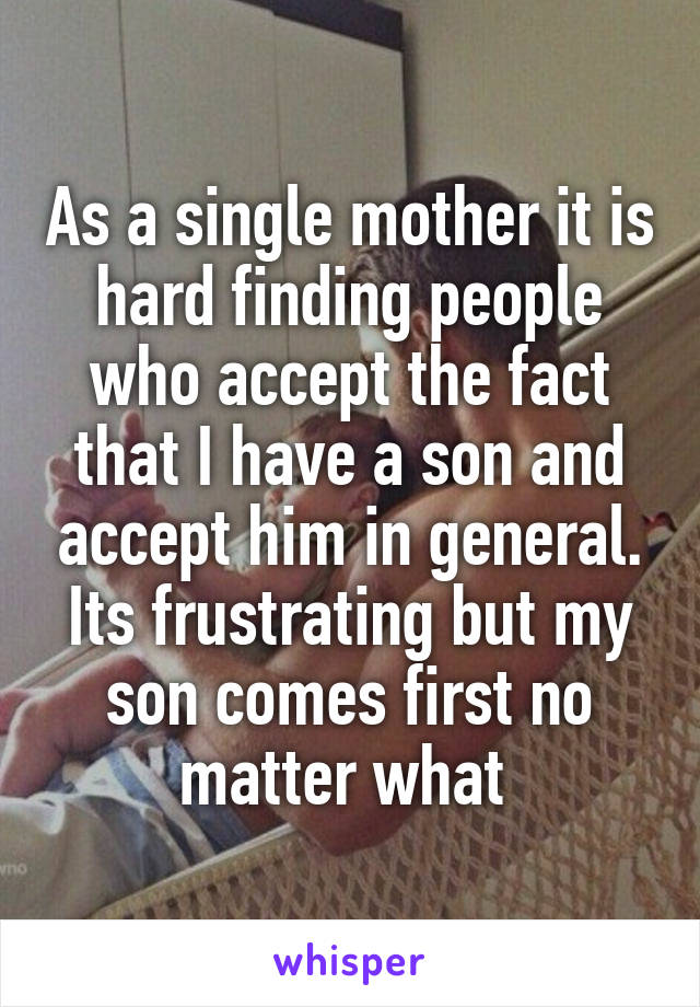 As a single mother it is hard finding people who accept the fact that I have a son and accept him in general. Its frustrating but my son comes first no matter what 