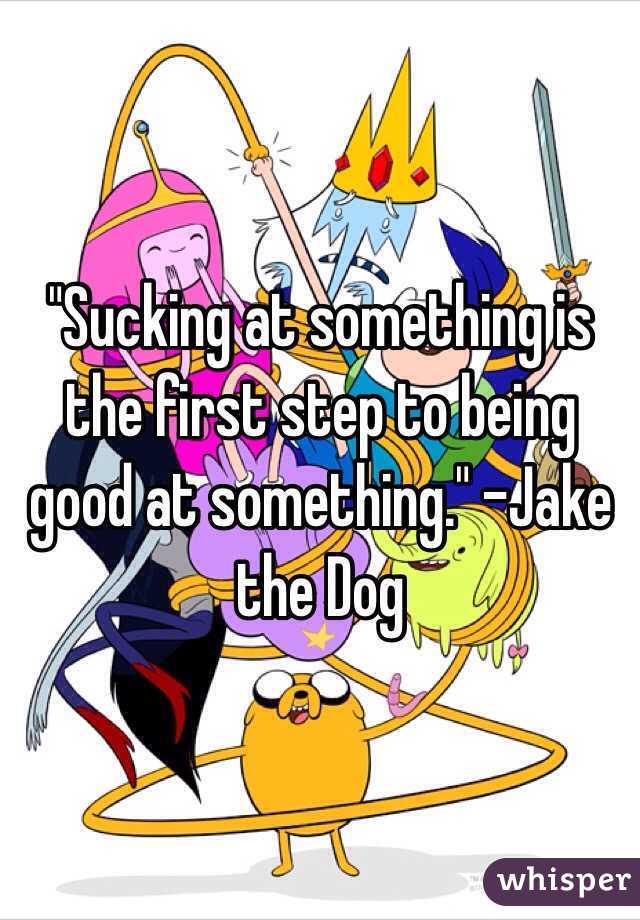 "Sucking at something is the first step to being good at something." -Jake the Dog