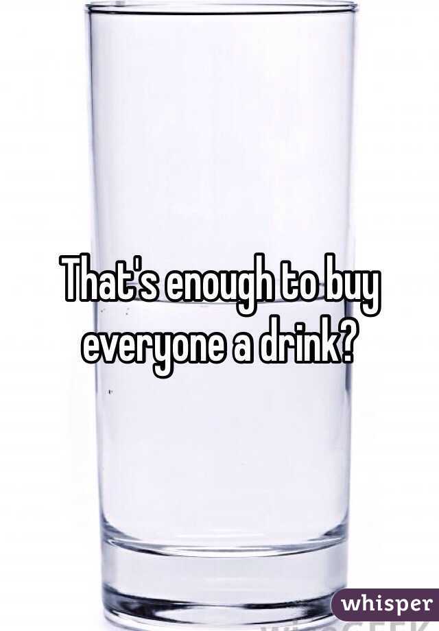 That's enough to buy everyone a drink?