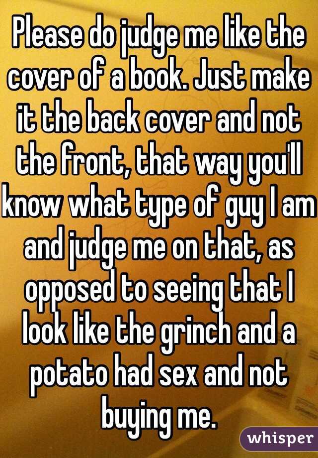 Please do judge me like the cover of a book. Just make it the back cover and not the front, that way you'll know what type of guy I am and judge me on that, as opposed to seeing that I look like the grinch and a potato had sex and not buying me. 