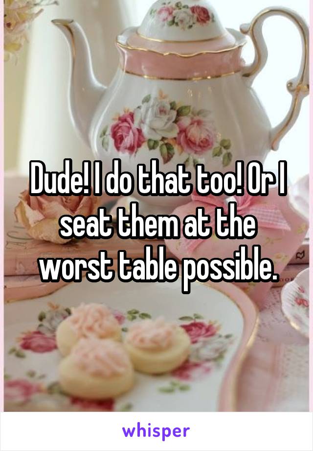 Dude! I do that too! Or I seat them at the worst table possible.