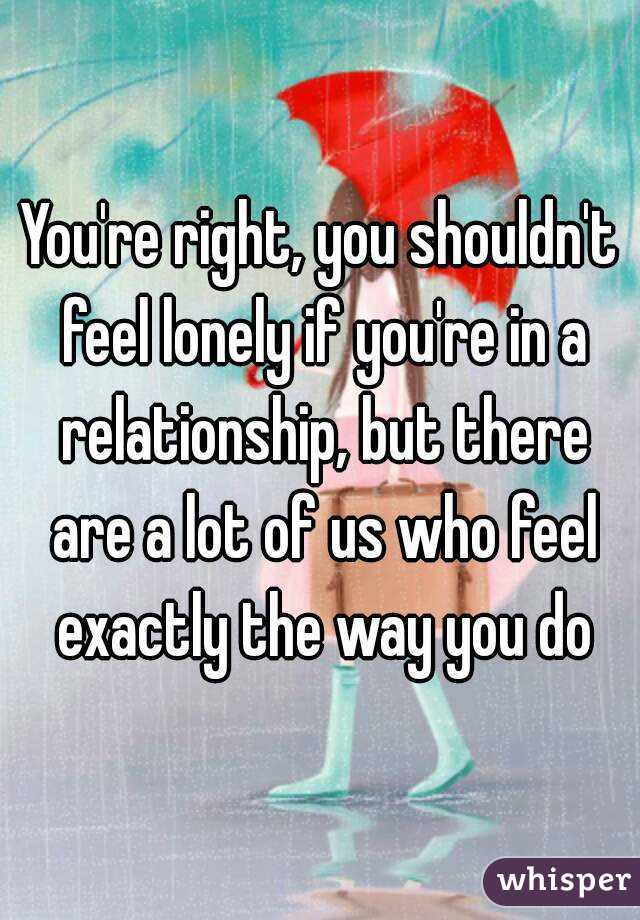 You're right, you shouldn't feel lonely if you're in a relationship, but there are a lot of us who feel exactly the way you do