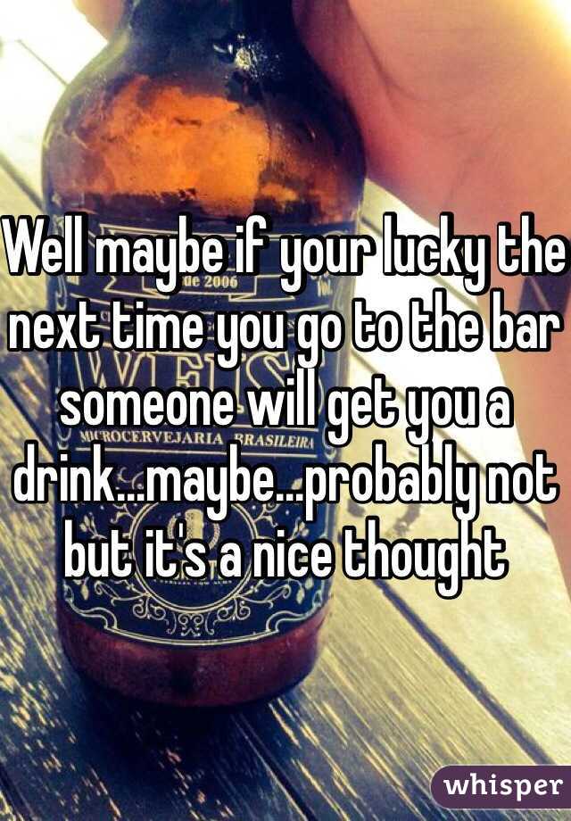 Well maybe if your lucky the next time you go to the bar someone will get you a drink...maybe...probably not but it's a nice thought 