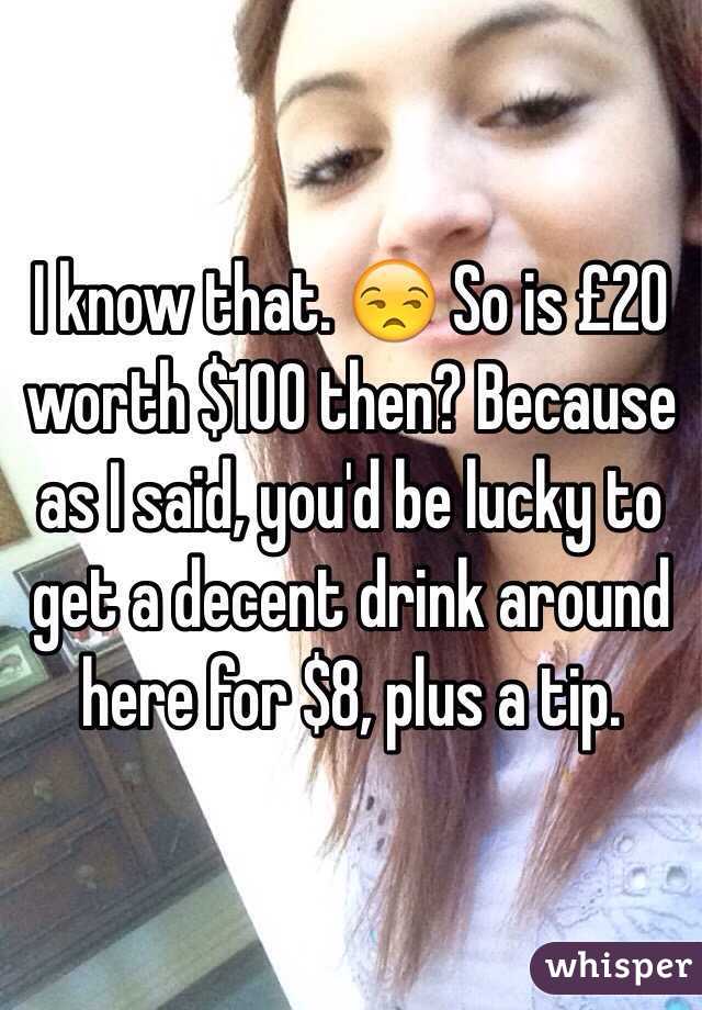 I know that. 😒 So is £20 worth $100 then? Because as I said, you'd be lucky to get a decent drink around here for $8, plus a tip.