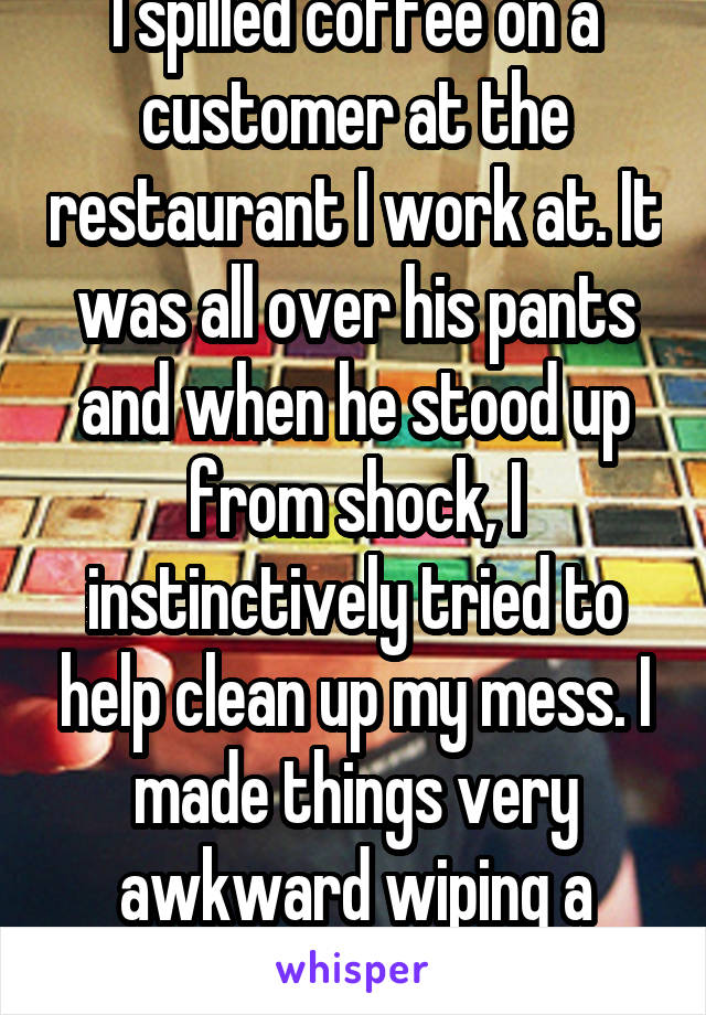 I spilled coffee on a customer at the restaurant I work at. It was all over his pants and when he stood up from shock, I instinctively tried to help clean up my mess. I made things very awkward wiping a strangers crotch. 