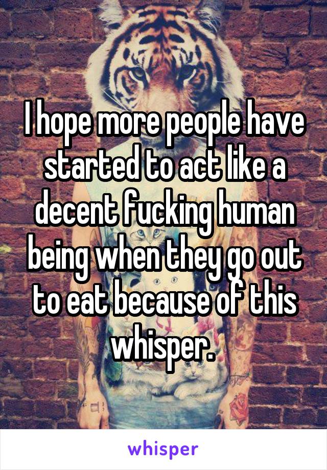I hope more people have started to act like a decent fucking human being when they go out to eat because of this whisper. 
