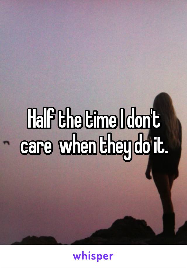 Half the time I don't care  when they do it.