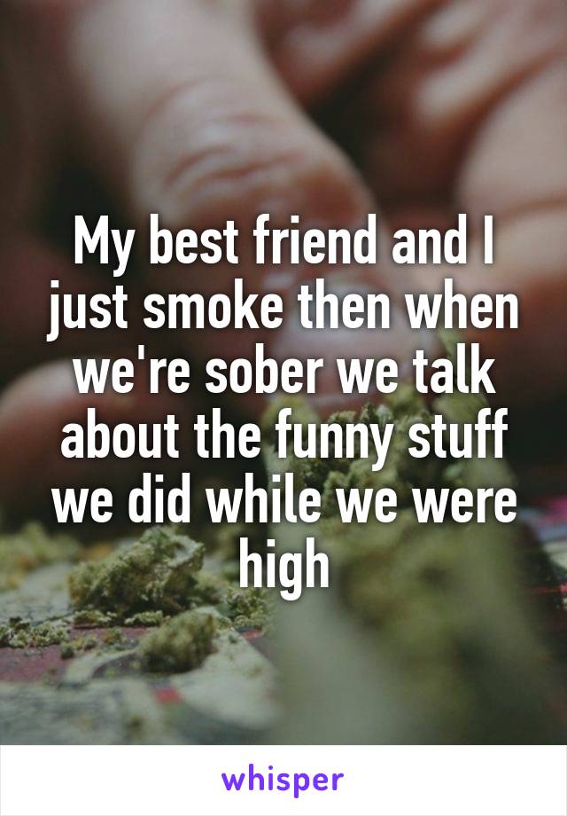 My best friend and I just smoke then when we're sober we talk about the funny stuff we did while we were high