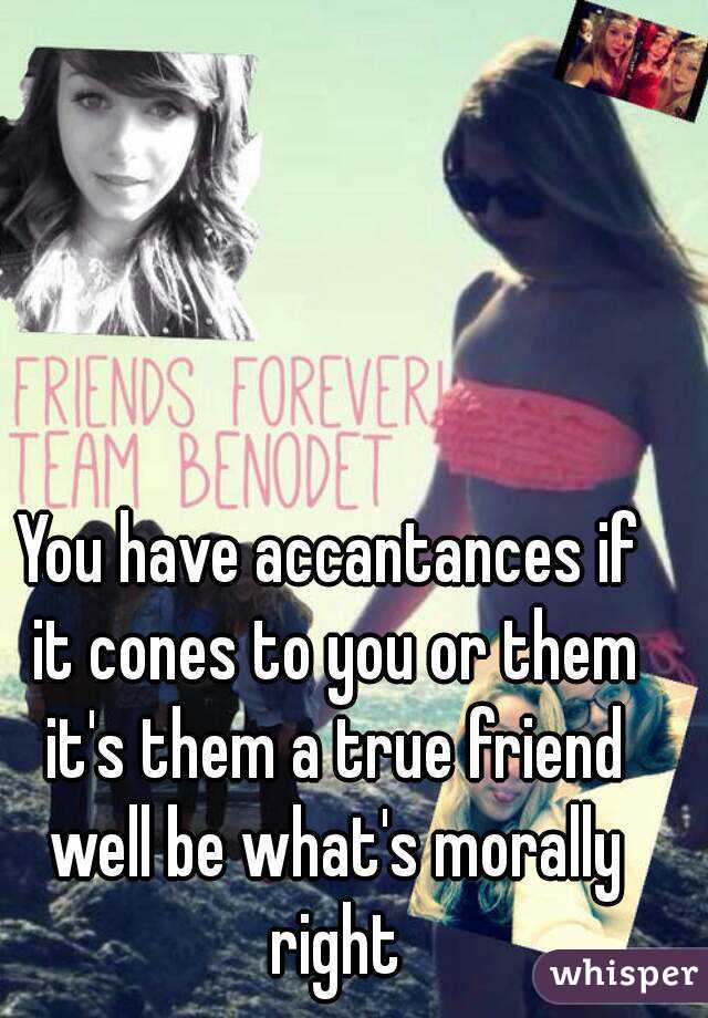 You have accantances if it cones to you or them it's them a true friend well be what's morally right