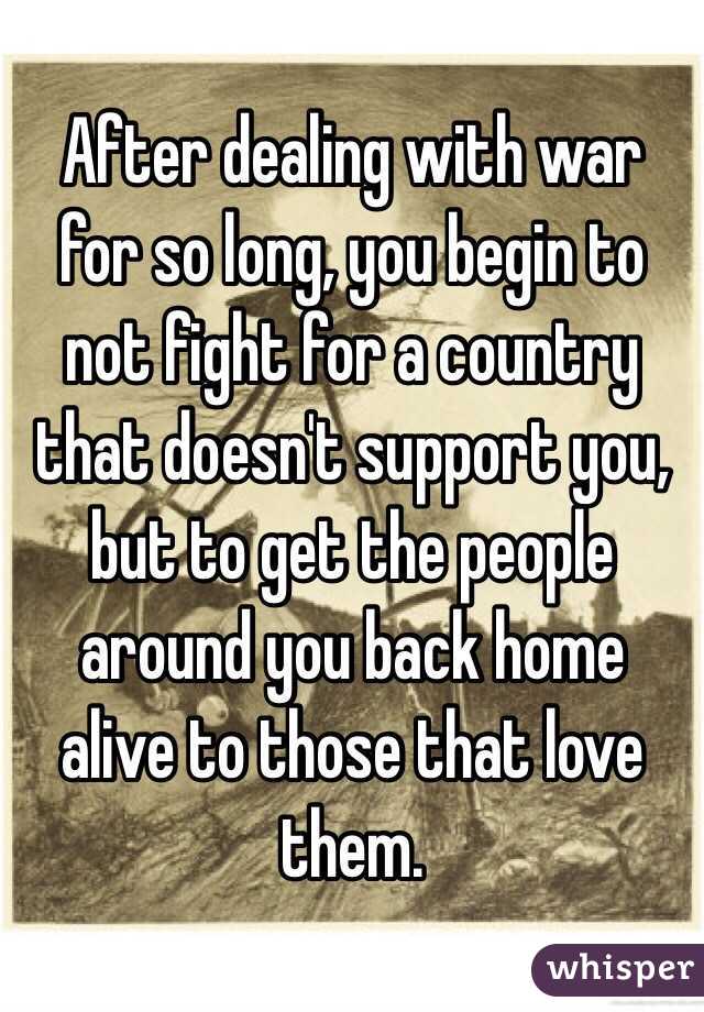 After dealing with war for so long, you begin to not fight for a country that doesn't support you, but to get the people around you back home alive to those that love them.
