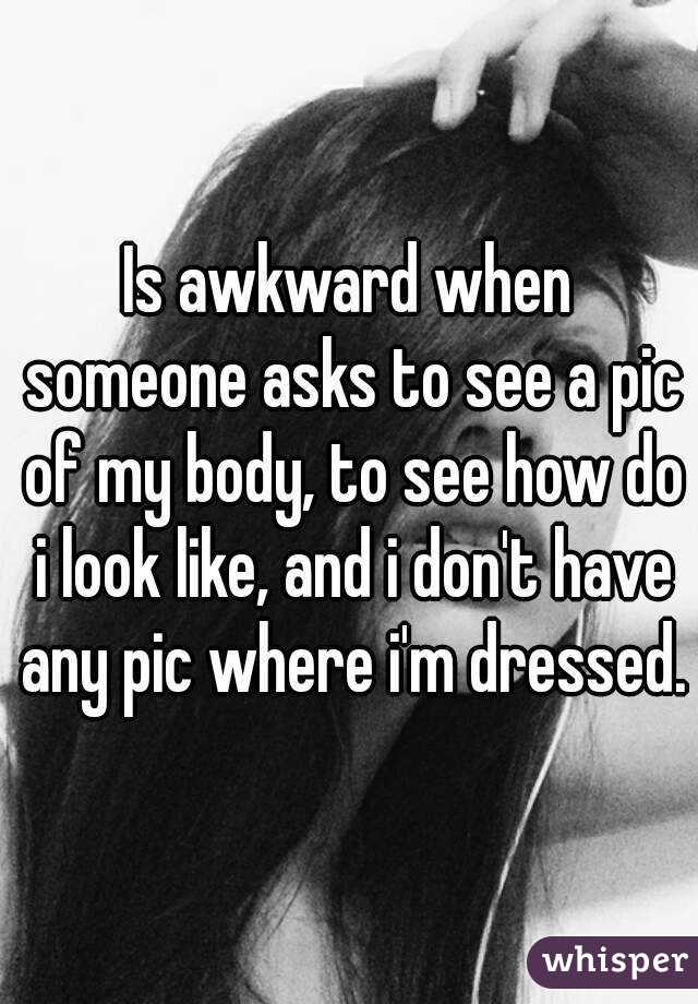 Is awkward when someone asks to see a pic of my body, to see how do i look like, and i don't have any pic where i'm dressed.