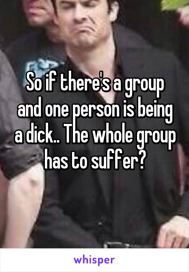 So if there's a group and one person is being a dick.. The whole group has to suffer?
