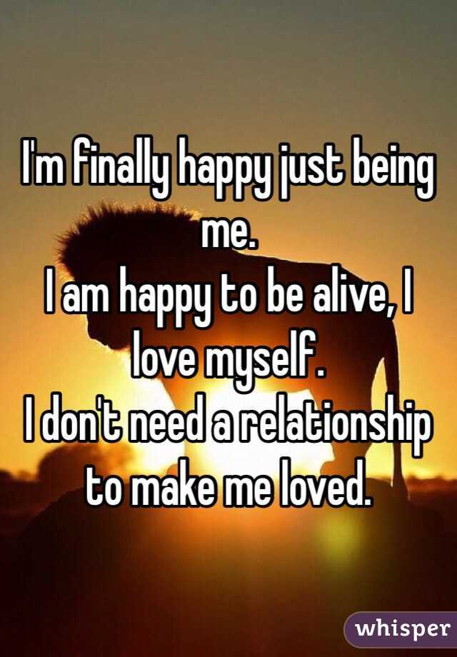 I'm finally happy just being me.
I am happy to be alive, I love myself.
I don't need a relationship to make me loved.