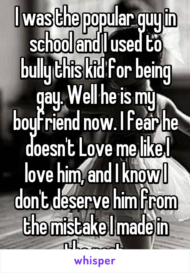 I was the popular guy in school and I used to bully this kid for being gay. Well he is my boyfriend now. I fear he  doesn't Love me like I love him, and I know I don't deserve him from the mistake I made in the past.