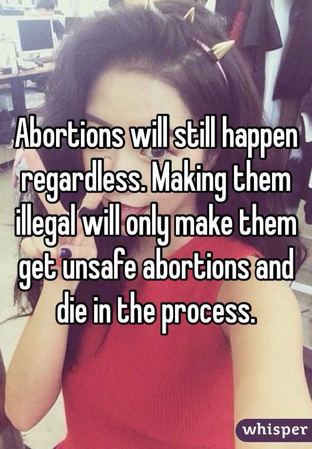 Abortions will still happen regardless. Making them illegal will only make them get unsafe abortions and die in the process. 