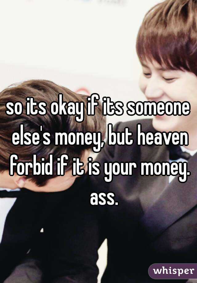 so its okay if its someone else's money, but heaven forbid if it is your money.
      ass.   