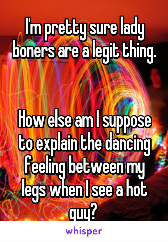 I'm pretty sure lady boners are a legit thing. 

How else am I suppose to explain the dancing feeling between my legs when I see a hot guy? 