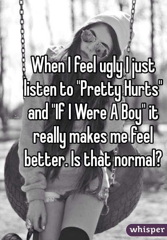 When I feel ugly I just listen to "Pretty Hurts" and "If I Were A Boy" it really makes me feel better. Is that normal?