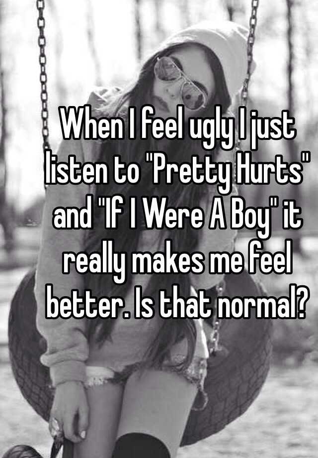 When I feel ugly I just listen to "Pretty Hurts" and "If I Were A Boy" it really makes me feel better. Is that normal?