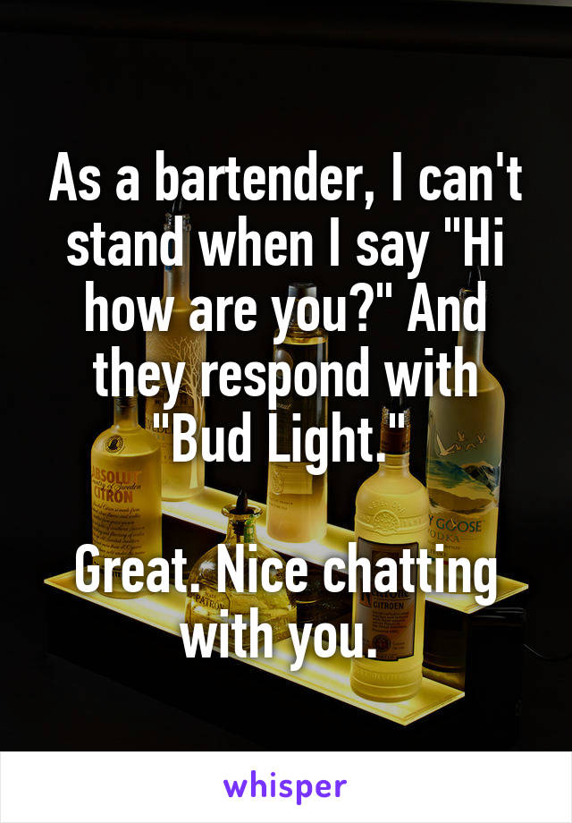 As a bartender, I can't stand when I say "Hi how are you?" And they respond with "Bud Light." 

Great. Nice chatting with you. 