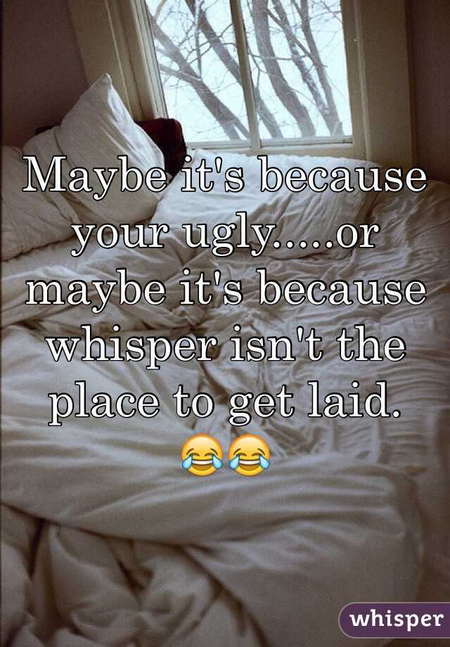 Maybe it's because your ugly.....or maybe it's because whisper isn't the place to get laid. 
😂😂