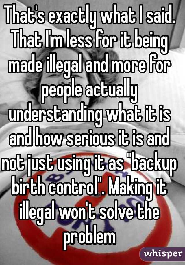 That's exactly what I said. That I'm less for it being made illegal and more for people actually understanding what it is and how serious it is and not just using it as "backup birth control". Making it illegal won't solve the problem 