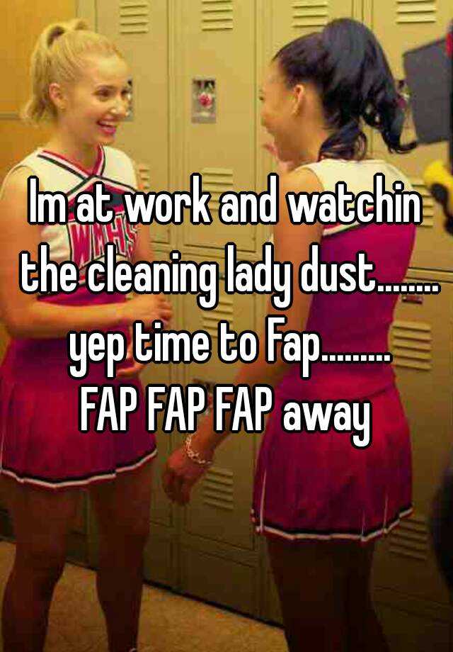 Im At Work And Watchin The Cleaning Lady Dust Yep Time To Fap Fap Fap Fap Away 