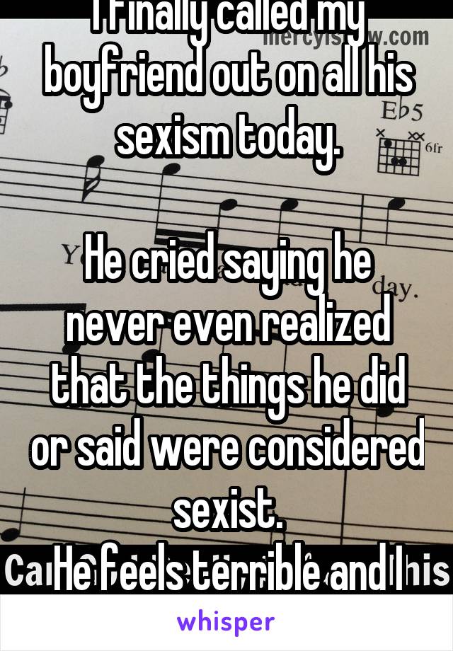 I finally called my boyfriend out on all his sexism today.

He cried saying he never even realized that the things he did or said were considered sexist.
He feels terrible and I feel sorry