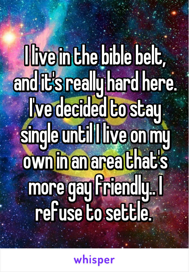 I live in the bible belt, and it's really hard here. I've decided to stay single until I live on my own in an area that's more gay friendly.. I refuse to settle. 