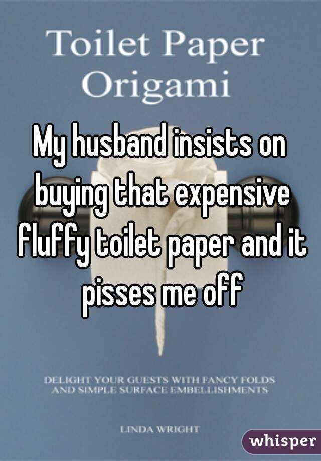 My husband insists on buying that expensive fluffy toilet paper and it pisses me off
