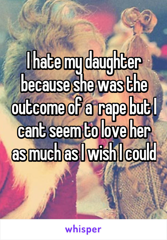 I hate my daughter because she was the outcome of a  rape but I cant seem to love her as much as I wish I could 