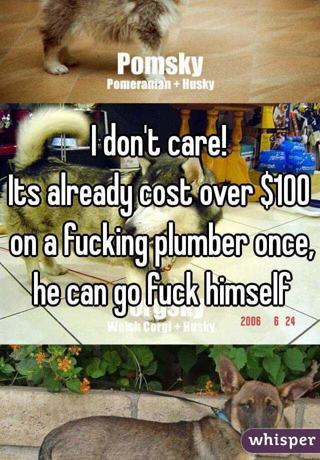I don't care!
Its already cost over $100 on a fucking plumber once, he can go fuck himself