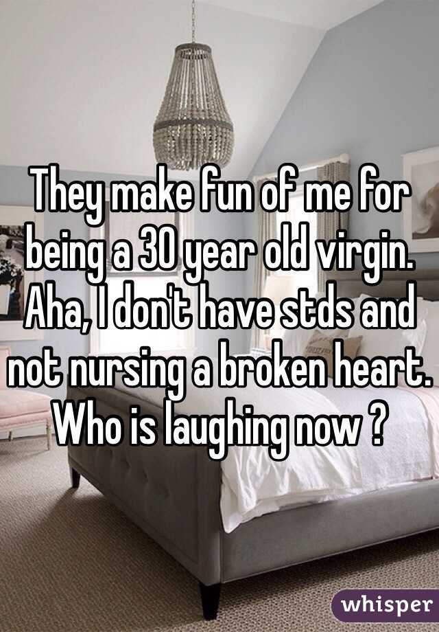 They make fun of me for being a 30 year old virgin. Aha, I don't have stds and not nursing a broken heart. Who is laughing now ?