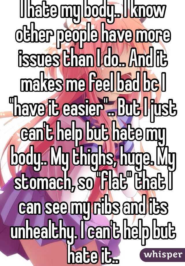 I hate my body.. I know other people have more issues than I do.. And it makes me feel bad bc I "have it easier".. But I just can't help but hate my body.. My thighs, huge. My stomach, so "flat" that I can see my ribs and its unhealthy. I can't help but hate it.. 