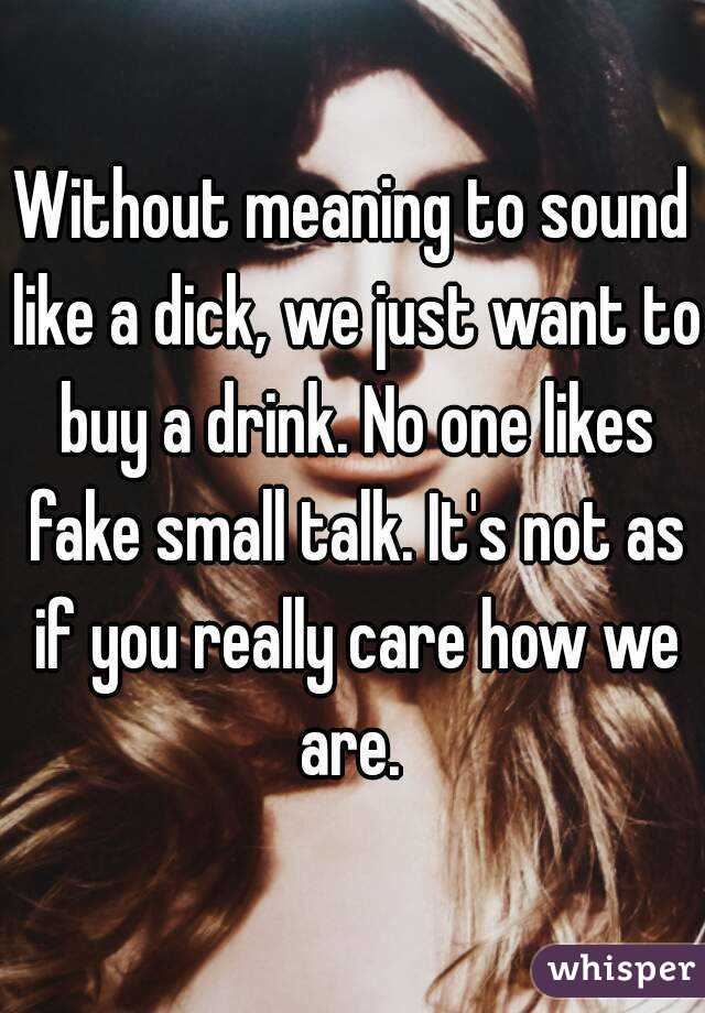 Without meaning to sound like a dick, we just want to buy a drink. No one likes fake small talk. It's not as if you really care how we are. 