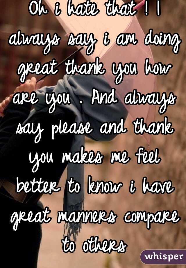 Oh i hate that ! I always say i am doing great thank you how are you . And always say please and thank you makes me feel better to know i have great manners compare to others 