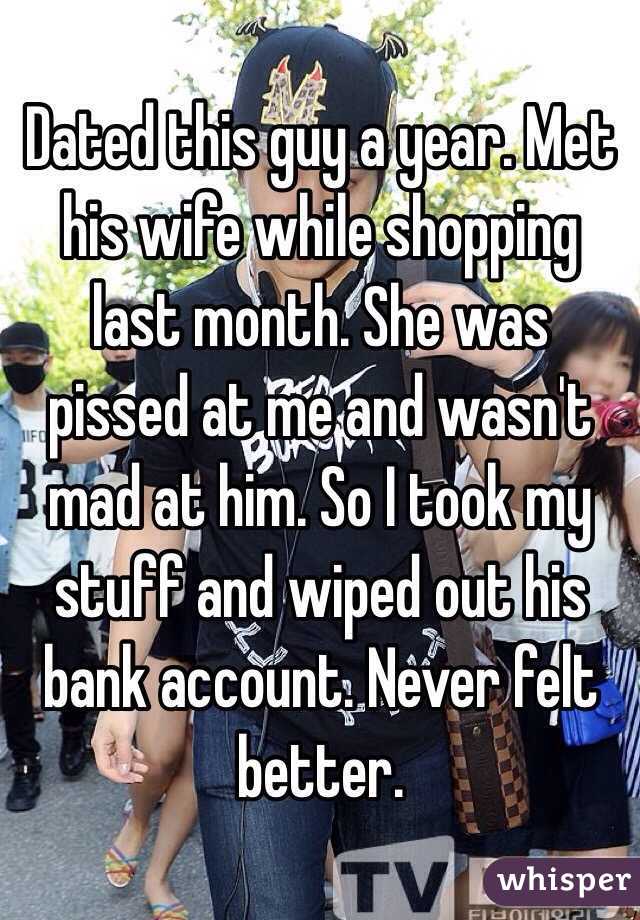 Dated this guy a year. Met his wife while shopping last month. She was pissed at me and wasn't mad at him. So I took my stuff and wiped out his bank account. Never felt better. 