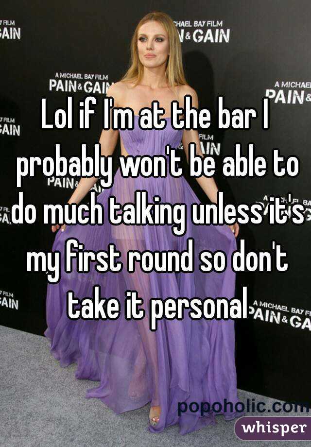 Lol if I'm at the bar I probably won't be able to do much talking unless it's my first round so don't take it personal