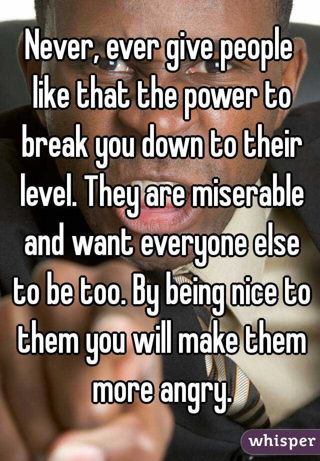 Never, ever give people like that the power to break you down to their level. They are miserable and want everyone else to be too. By being nice to them you will make them more angry.