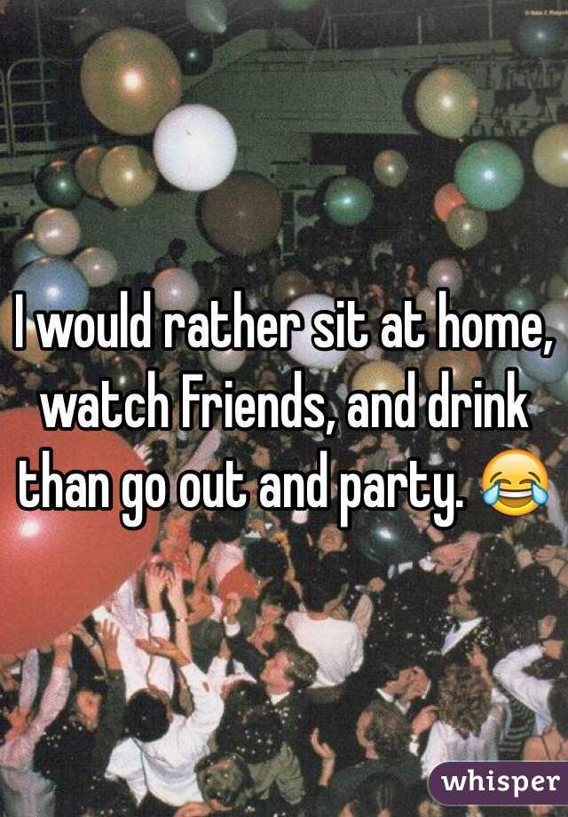 I would rather sit at home, watch Friends, and drink than go out and party. 😂