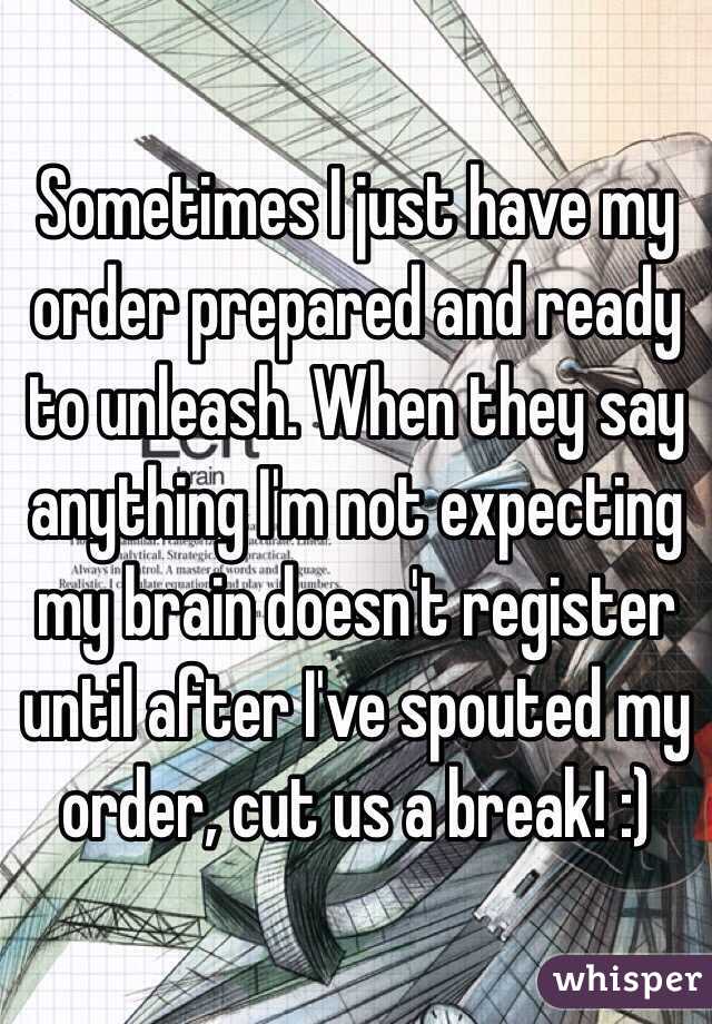 Sometimes I just have my order prepared and ready to unleash. When they say anything I'm not expecting my brain doesn't register until after I've spouted my order, cut us a break! :)