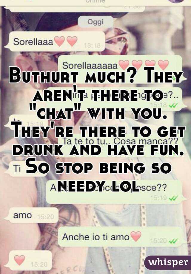 Buthurt much? They aren't there to "chat" with you. They're there to get drunk and have fun. So stop being so needy lol